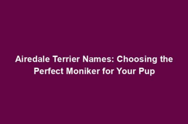 Airedale Terrier Names: Choosing the Perfect Moniker for Your Pup