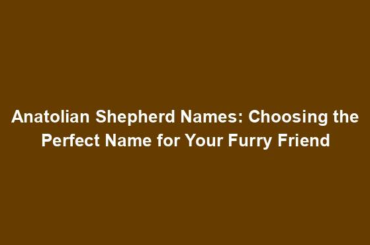 Anatolian Shepherd Names: Choosing the Perfect Name for Your Furry Friend