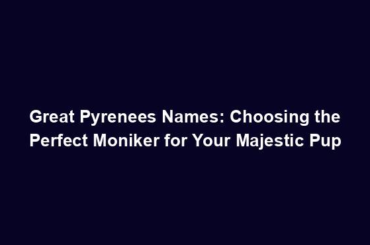 Great Pyrenees Names: Choosing the Perfect Moniker for Your Majestic Pup